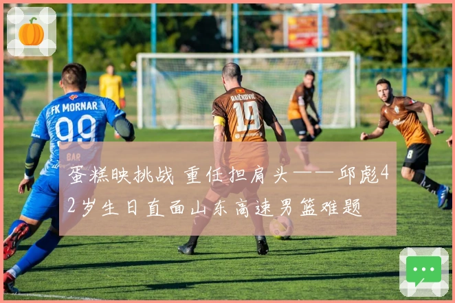 蛋糕映挑战 重任担肩头——邱彪42岁生日直面山东高速男篮难题