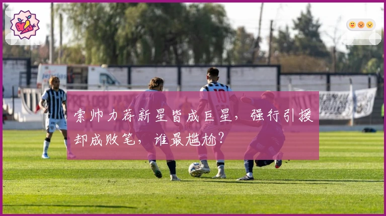 索帅力荐新星皆成巨星，强行引援却成败笔，谁最尴尬？