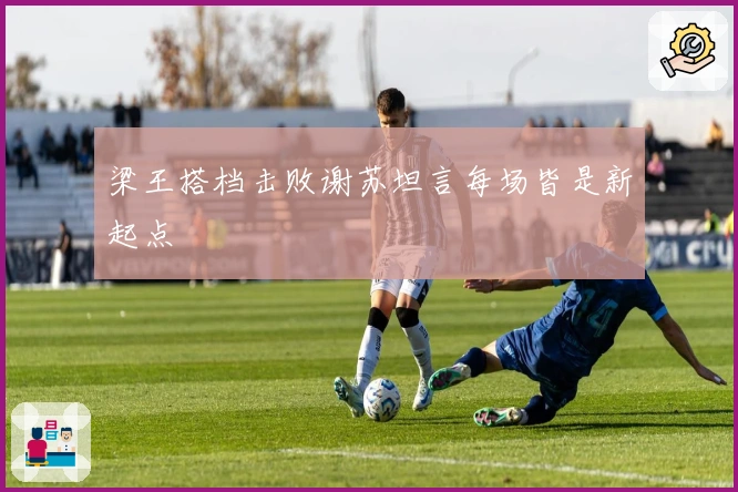 梁王搭档击败谢苏坦言每场皆是新起点