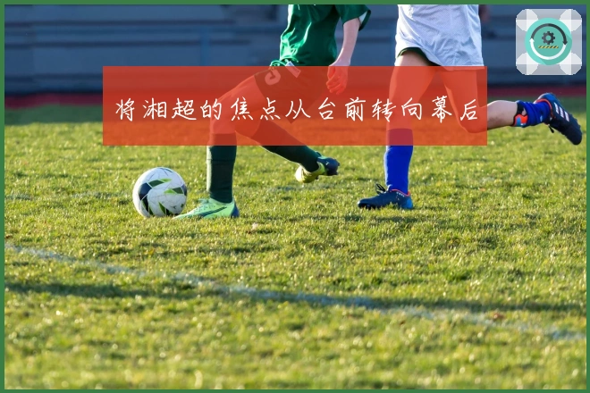 将湘超的焦点从台前转向幕后