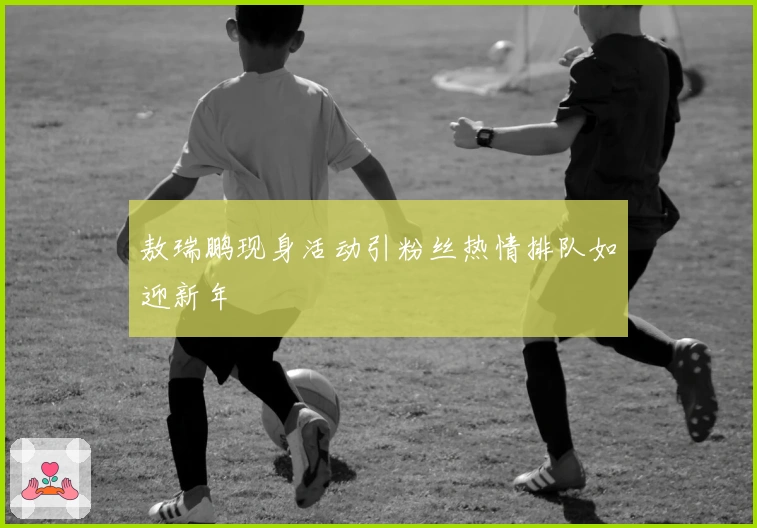 敖瑞鹏现身活动引粉丝热情排队如迎新年