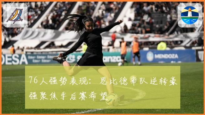 76人强势表现：恩比德率队逆转豪强聚焦季后赛希望