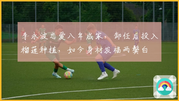 李永波恋爱八年成家，卸任后投入榴莲种植，如今身材发福两鬓白