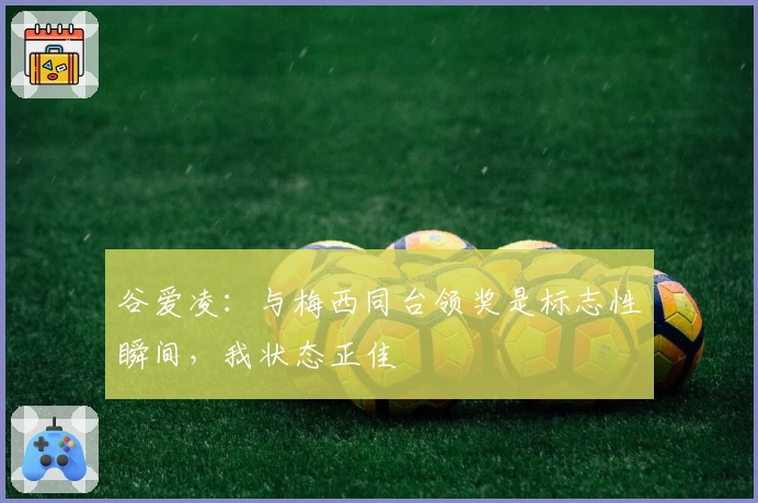 谷爱凌：与梅西同台领奖是标志性瞬间，我状态正佳