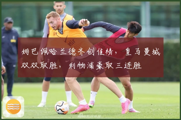 姆巴佩哈兰德齐创佳绩，皇马曼城双双取胜，利物浦豪取三连胜