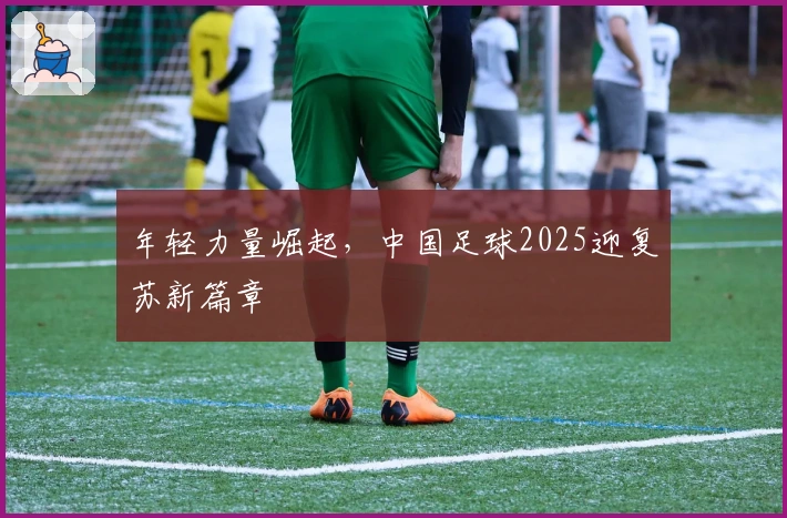 年轻力量崛起，中国足球2025迎复苏新篇章