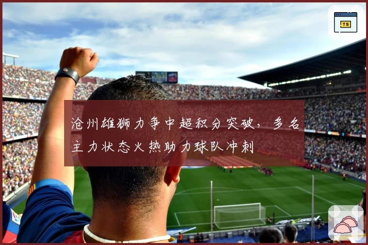 沧州雄狮力争中超积分突破，多名主力状态火热助力球队冲刺