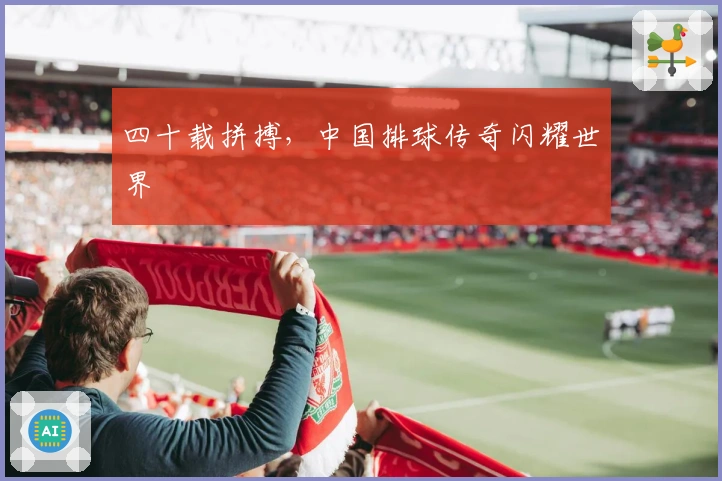 四十载拼搏，中国排球传奇闪耀世界