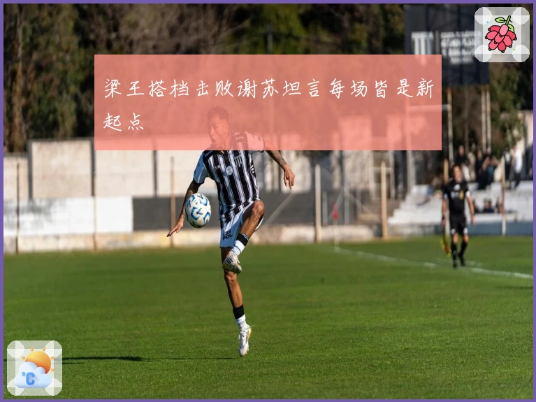 梁王搭档击败谢苏坦言每场皆是新起点