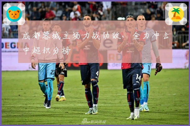 成都蓉城主场力战劲敌，全力冲击中超积分榜