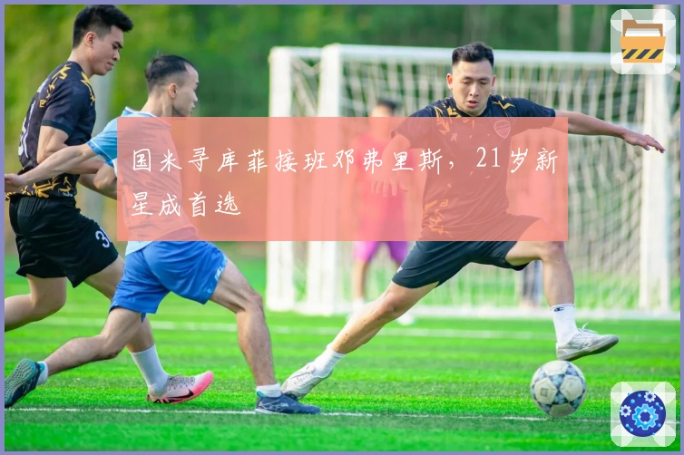 国米寻库菲接班邓弗里斯，21岁新星成首选