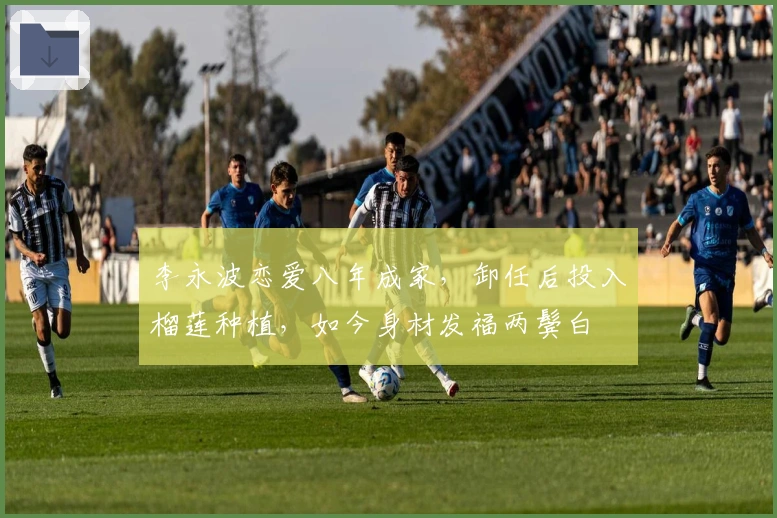 李永波恋爱八年成家，卸任后投入榴莲种植，如今身材发福两鬓白